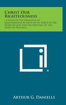 Christ Our Righteousness: . a Study of the Principles of Righteousness by Faith as Set Forth in the Word of God and the Writings of the Spirit O by Daniells, Arthur G.