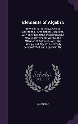 Elements of Algebra: To Which Is Prefixed, a Choice Collection of Arithmetical Questions, With Their Solutions, Including Some New Improvem by Mole, John