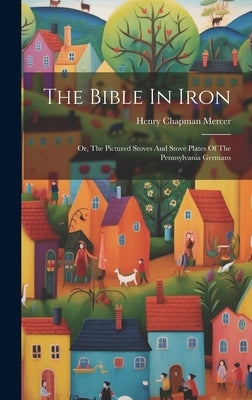 The Bible In Iron: Or, The Pictured Stoves And Stove Plates Of The Pennsylvania Germans by Mercer, Henry Chapman