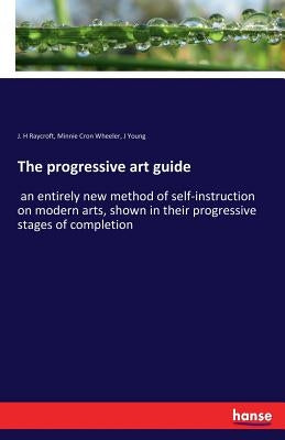 The progressive art guide: an entirely new method of self-instruction on modern arts, shown in their progressive stages of completion by Raycroft, J. H.