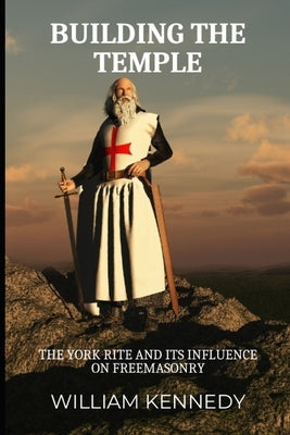 Building the Temple: The York Rite and Its Influence on Freemasonry by Kennedy, William