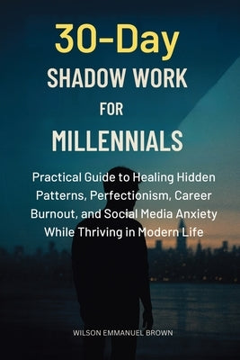30-Day Shadow Work for Millennials: Practical Guide to Healing Hidden Patterns, Perfectionism, Career Burnout, and Social Media Anxiety While Thriving by Brown, Wilson Emmanuel
