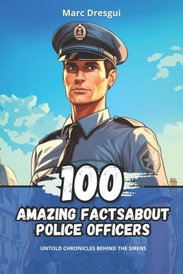 100 Amazing Facts about Police Officers: Untold Chronicles behind the Sirens by Dresgui, Marc