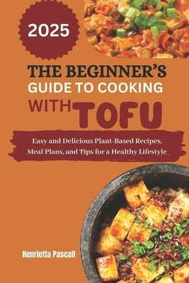 The Beginner's Guide to Cooking with Tofu 2025: Easy and Delicious Plant-Based Recipes, Meal Plans, and Tips for a Healthy Lifestyle by Pascall, Henrietta