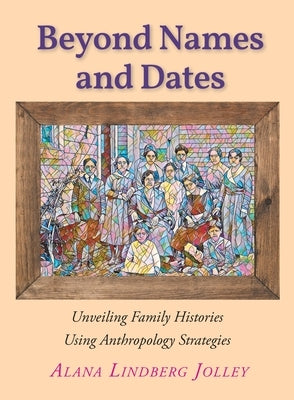 Beyond Names and Dates: Unveiling Family Histories Using Anthropology Strategies by Jolley, Alana Lindberg