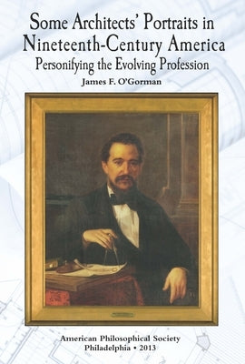 Some Architects' Portraits in Nineteenth-Century America: Personifying the Evolving Profession Transactions, American Philosophical Society (Vol. 103, by O'Gorman, James F.