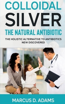 Colloidal Silver - The Natural Antibiotic by D, Marcus