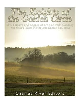 The Knights of the Golden Circle: The History and Legacy of One of 19th Century America's Most Notorious Secret Societies by Charles River Editors