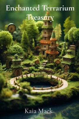Enchanted Terrarium Treasury: Construct Miniature Worlds, Cultivate Whimsical Wonders, Design Tiny Ecosystems by Mack, Kaia