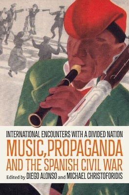 Music, Propaganda, and the Spanish Civil War: International Encounters with a Divided Nation by Alonso, Diego