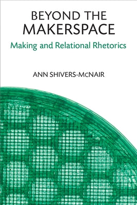 Beyond the Makerspace: Making and Relational Rhetorics by Shivers-McNair, Ann