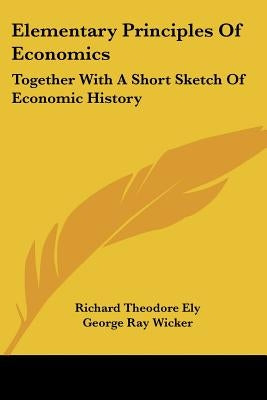 Elementary Principles Of Economics: Together With A Short Sketch Of Economic History by Ely, Richard Theodore