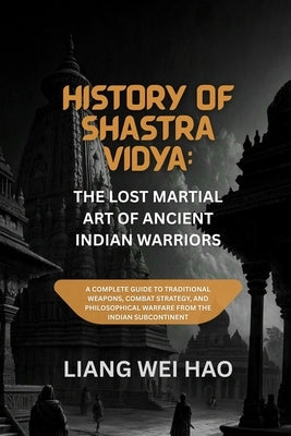 History of Shastra Vidya: The Lost Martial Art of Ancient Indian Warriors: A Complete Guide to Traditional Weapons, Combat Strategy, and Philosophical by Hao, Liang Wei