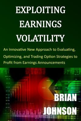 Exploiting Earnings Volatility: An Innovative New Approach to Evaluating, Optimizing, and Trading Option Strategies to Profit from Earnings Announceme by Johnson, Brian