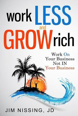 Work Less and Grow Rich: Work On Your Business, Not IN Your Business by Nissing, Jim