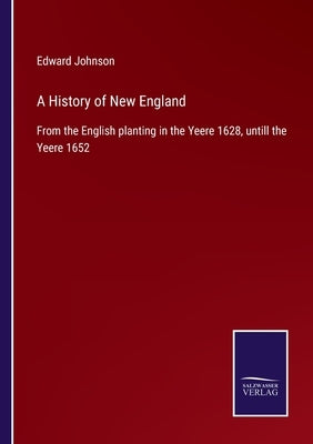 A History of New England: From the English planting in the Yeere 1628, untill the Yeere 1652 by Johnson, Edward