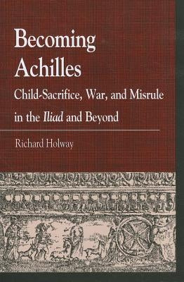 Becoming Achilles: Child-sacrifice, War, and Misrule in the lliad and Beyond by Holway, Richard Kerr
