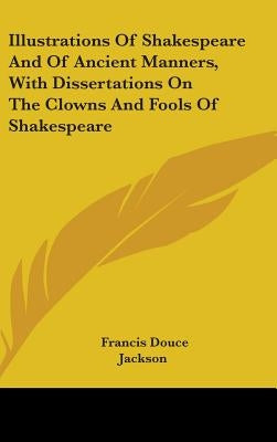 Illustrations Of Shakespeare And Of Ancient Manners, With Dissertations On The Clowns And Fools Of Shakespeare by Douce, Francis