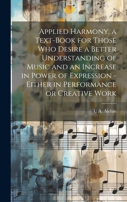 Applied Harmony, a Text-book for Those who Desire a Better Understanding of Music and an Increase in Power of Expression - Either in Performance or Cr by Alchin, C. a. 1857-1921