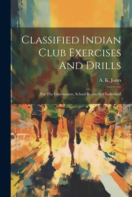 Classified Indian Club Exercises And Drills: For The Gymnasium, School Room And Individual by Jones, A. K.