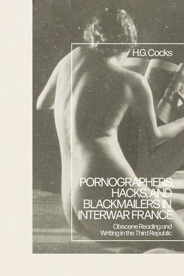 Pornographers, Hacks, and Blackmailers in Interwar France: Obscene Reading and Writing in the Third Republic by Cocks, H. G.