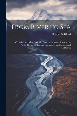 From River to Sea: A Tourist's and Miner's Guide From the Missouri River to the Pacific Ocean via Kansas, Colorado, New Mexico, and Calif by Gleed, Charles S. 1856-1920