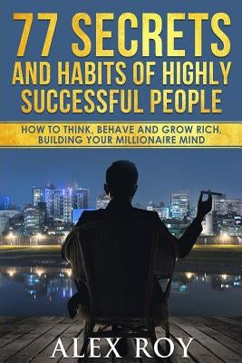 77 Secrets and Habits of Highly Successful People: How to Think, Behave, Grow Rich and Build Your Millionaire Mind by Roy, Alex