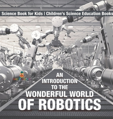 An Introduction to the Wonderful World of Robotics - Science Book for Kids Children's Science Education Books by Baby Professor