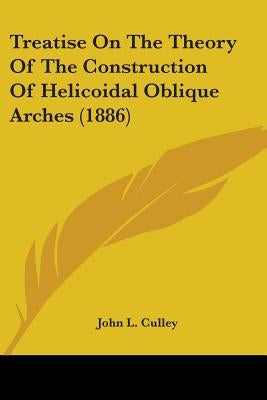 Treatise On The Theory Of The Construction Of Helicoidal Oblique Arches (1886) by Culley, John L.