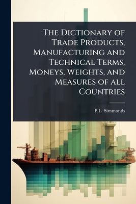 The Dictionary of Trade Products, Manufacturing and Technical Terms, Moneys, Weights, and Measures of all Countries by Simmonds, P. L. 1814-1897