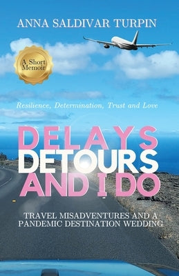Delays, Detours, and I Do: Travel Misadventures and a Pandemic Destination Wedding (A Short Memoir of Resilience, Determination, Trust and Love) by Saldivar Turpin, Anna