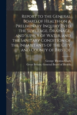 Report to the General Board of Health on a Preliminary Inquiry Into the Sewerage, Drainage, and Supply of Water, and the Sanitary Condition of the Inh by Clark, George Thomas 1809-1898