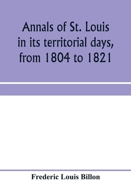 Annals of St. Louis in its territorial days, from 1804 to 1821; being a continuation of the author's previous work, the Annals of the French and Spani by Louis Billon, Frederic