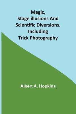 Magic, Stage Illusions and Scientific Diversions, Including Trick Photography by A. Hopkins, Albert
