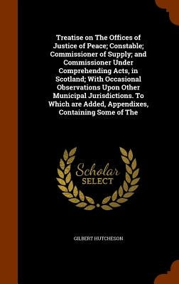 Treatise on The Offices of Justice of Peace; Constable; Commissioner of Supply; and Commissioner Under Comprehending Acts, in Scotland; With Occasiona by Hutcheson, Gilbert