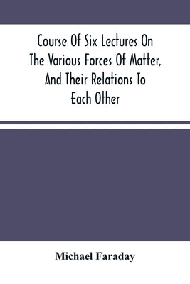 Course Of Six Lectures On The Various Forces Of Matter, And Their Relations To Each Other by Faraday, Michael