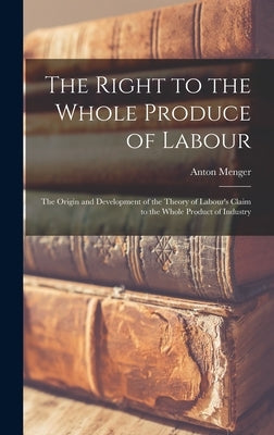 The Right to the Whole Produce of Labour: the Origin and Development of the Theory of Labour's Claim to the Whole Product of Industry by Menger, Anton 1841-1906