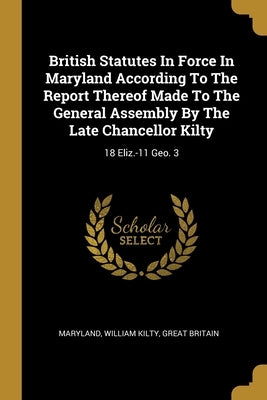 British Statutes In Force In Maryland According To The Report Thereof Made To The General Assembly By The Late Chancellor Kilty: 18 Eliz.-11 Geo. 3 by Maryland