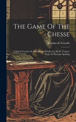 The Game Of The Chesse: A Moral Treatise On The Duties Of Life [tr.] By W. Caxton. Repr. In Phonetic Spelling by Cessolis, Jacobus De