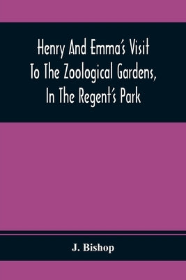 Henry And Emma'S Visit To The Zoological Gardens, In The Regent'S Park: Interspersed With A Familiar Description Of The Manners And Habits Of The Anim by Bishop, J.