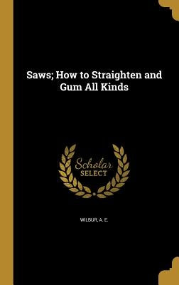 Saws; How to Straighten and Gum All Kinds by Wilbur, A. E.