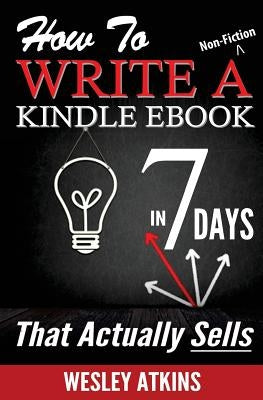 How To Write A Non-Fiction Kindle eBook In 7 Days -- That Actually Sells! by Atkins, Wesley