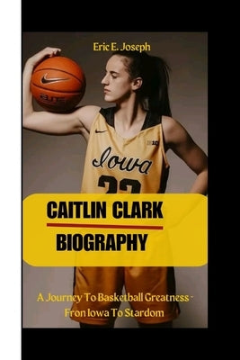 Caitlin Clark: A Journey To Basketball Greatness - Fron Iowa To Stardom by E. Joseph, Eric