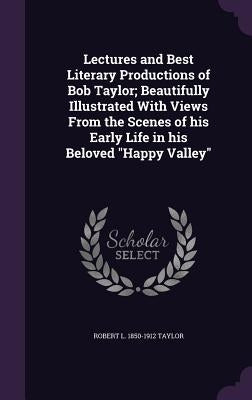 Lectures and Best Literary Productions of Bob Taylor; Beautifully Illustrated With Views From the Scenes of his Early Life in his Beloved "Happy Valle by Taylor, Robert L. 1850-1912