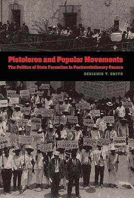 Pistoleros and Popular Movements: The Politics of State Formation in Postrevolutionary Oaxaca by Smith, Benjamin T.
