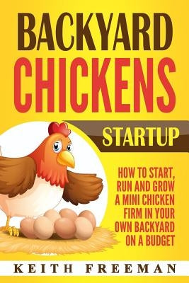 Backyard Chickens Startup: How To Start, Run And Grow A Mini Chicken Firm In Your Own Backyard On A Budget by Freeman, Keith