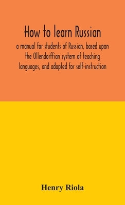 How To Learn Russian, A Manual For Students Of Russian, Based Upon The Ollendorffian System Of Teaching Languages, And Adapted For Self-Instruction by Henry Riola
