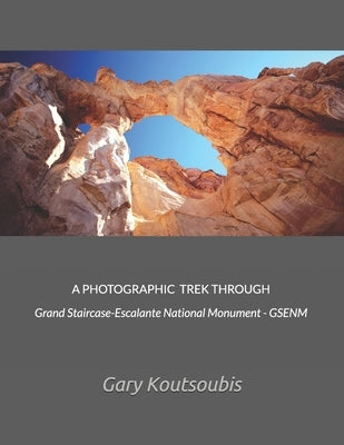 A PHOTOGRAPHIC TREK THROUGH Grand Staircase-Escalante National Monument - GSENM by Koutsoubis, Gary A.