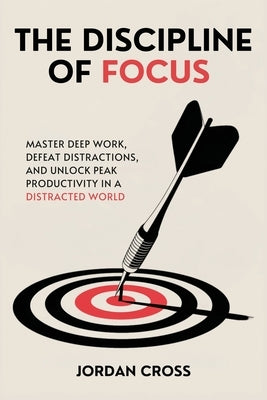 The Discipline of Focus: Master Deep Work, Defeat Distractions, and Unlock Peak Productivity in a Distracted World by Cross, Jordan