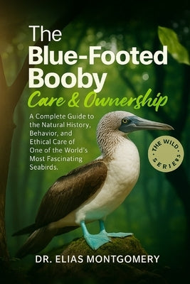The Blue-Footed Booby Care & Ownership: A Complete Guide to the Natural History, Behavior, and Ethical Care of One of the World's Most Fascinating Sea by Montgomery, Elias
